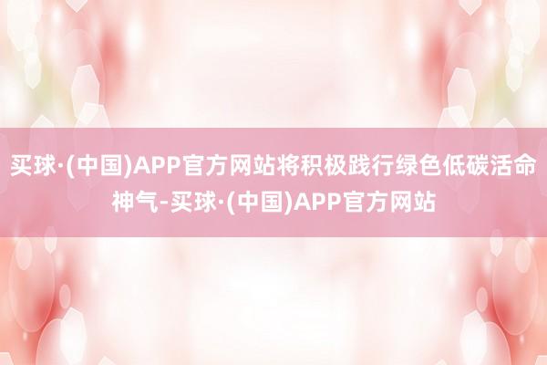 买球·(中国)APP官方网站将积极践行绿色低碳活命神气-买球·(中国)APP官方网站