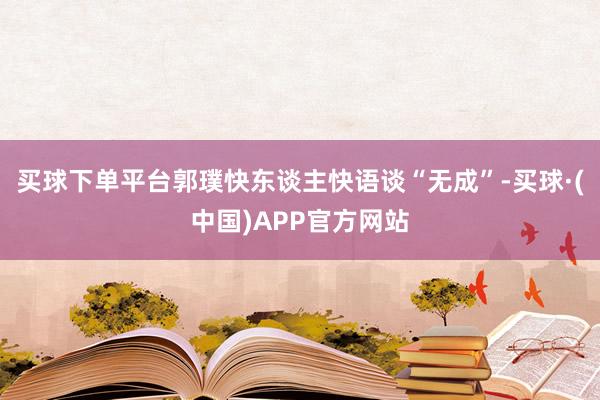 买球下单平台郭璞快东谈主快语谈“无成”-买球·(中国)APP官方网站