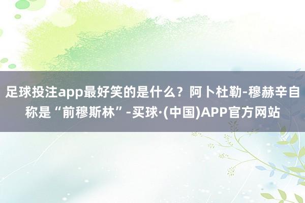 足球投注app最好笑的是什么？阿卜杜勒-穆赫辛自称是“前穆斯林”-买球·(中国)APP官方网站