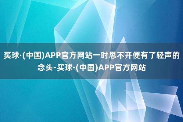 买球·(中国)APP官方网站一时思不开便有了轻声的念头-买球·(中国)APP官方网站