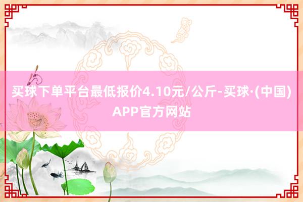 买球下单平台最低报价4.10元/公斤-买球·(中国)APP官方网站