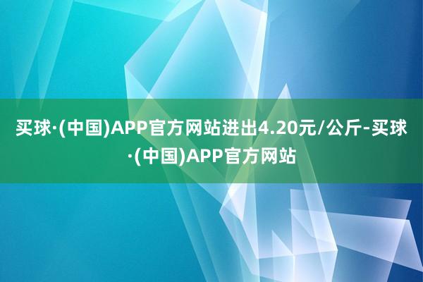 买球·(中国)APP官方网站进出4.20元/公斤-买球·(中国)APP官方网站