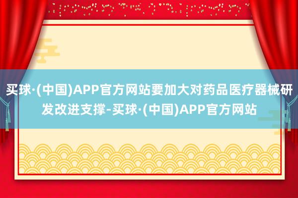 买球·(中国)APP官方网站要加大对药品医疗器械研发改进支撑-买球·(中国)APP官方网站