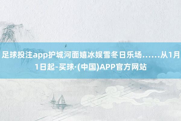 足球投注app护城河面嬉冰娱雪冬日乐场……从1月1日起-买球·(中国)APP官方网站