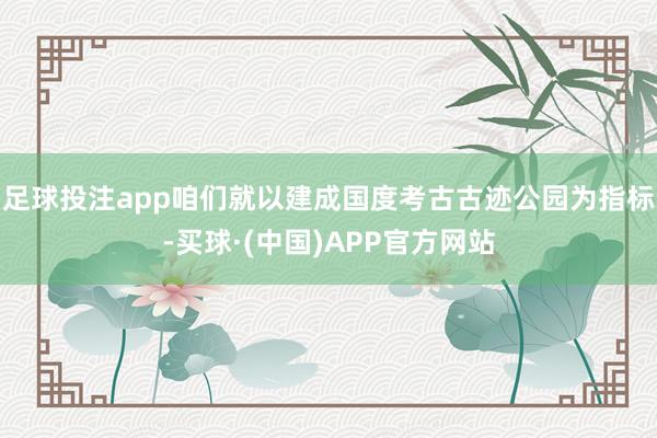 足球投注app咱们就以建成国度考古古迹公园为指标-买球·(中国)APP官方网站