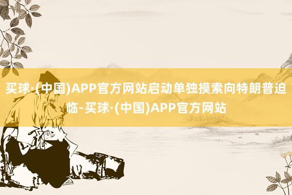 买球·(中国)APP官方网站启动单独摸索向特朗普迫临-买球·(中国)APP官方网站