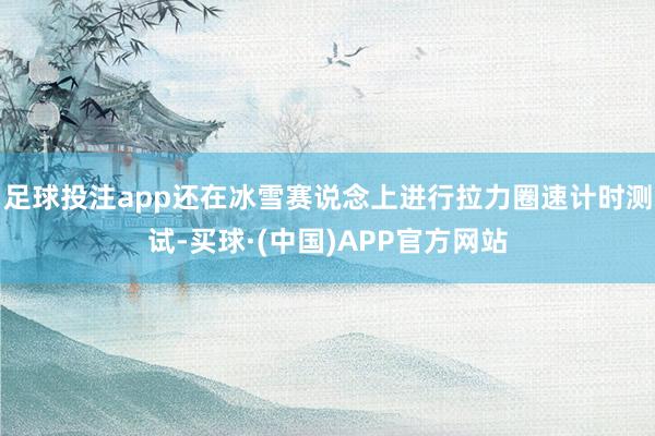 足球投注app还在冰雪赛说念上进行拉力圈速计时测试-买球·(中国)APP官方网站