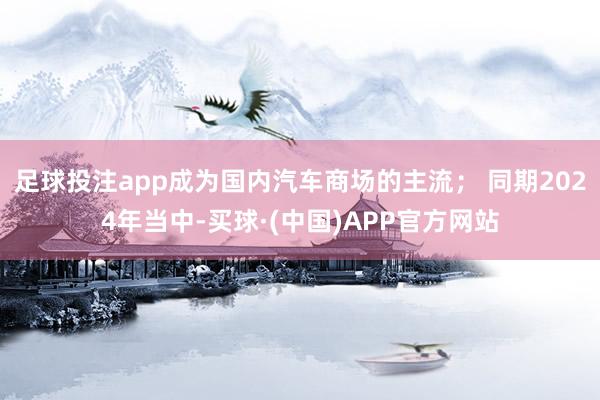 足球投注app成为国内汽车商场的主流； 同期2024年当中-买球·(中国)APP官方网站