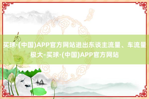 买球·(中国)APP官方网站进出东谈主流量、车流量极大-买球·(中国)APP官方网站