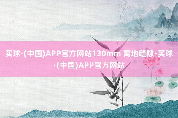 买球·(中国)APP官方网站130mm 离地缝隙-买球·(中国)APP官方网站