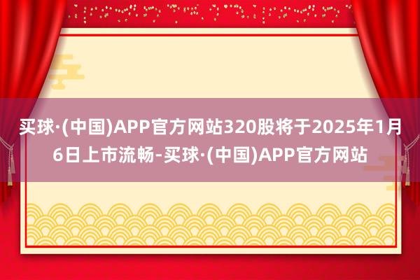 买球·(中国)APP官方网站320股将于2025年1月6日上市流畅-买球·(中国)APP官方网站