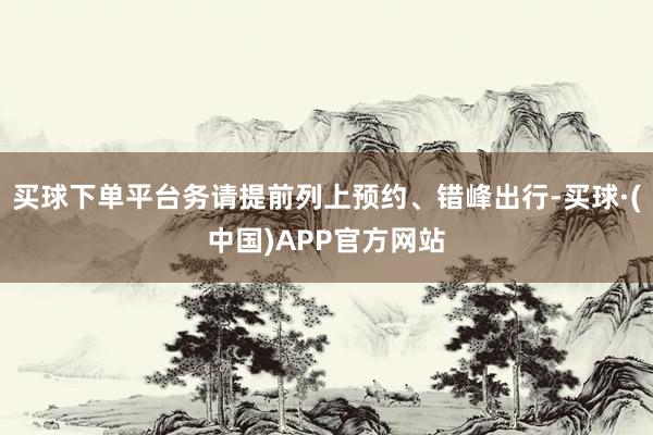 买球下单平台务请提前列上预约、错峰出行-买球·(中国)APP官方网站