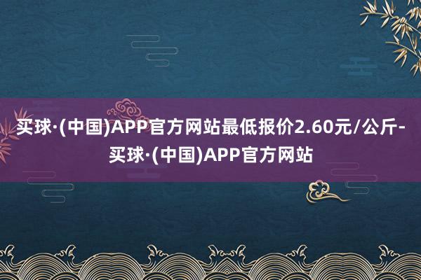 买球·(中国)APP官方网站最低报价2.60元/公斤-买球·(中国)APP官方网站