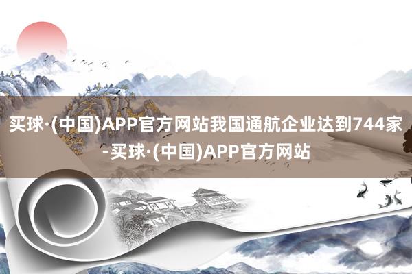 买球·(中国)APP官方网站我国通航企业达到744家-买球·(中国)APP官方网站