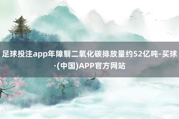 足球投注app年障翳二氧化碳排放量约52亿吨-买球·(中国)APP官方网站