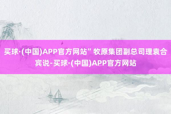 买球·(中国)APP官方网站”牧原集团副总司理袁合宾说-买球·(中国)APP官方网站