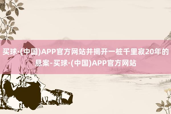 买球·(中国)APP官方网站并揭开一桩千里寂20年的悬案-买球·(中国)APP官方网站