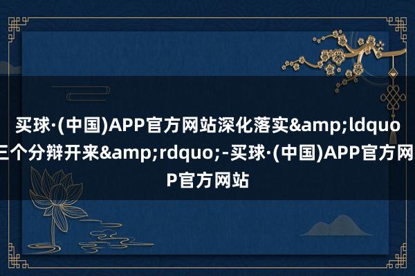 买球·(中国)APP官方网站深化落实&ldquo;三个分辩开来&rdquo;-买球·(中国)APP官方网站