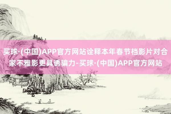 买球·(中国)APP官方网站诠释本年春节档影片对合家不雅影更具诱骗力-买球·(中国)APP官方网站