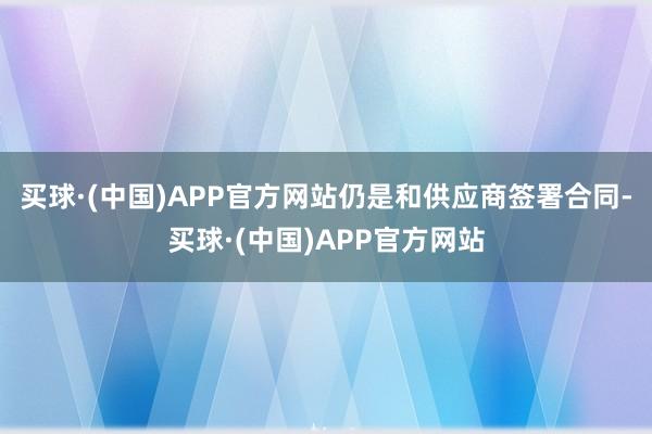 买球·(中国)APP官方网站仍是和供应商签署合同-买球·(中国)APP官方网站