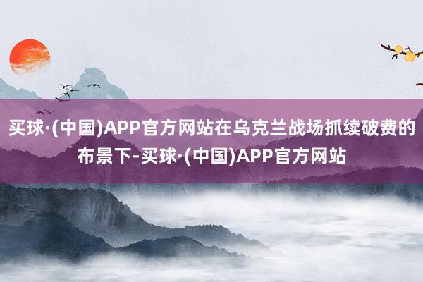 买球·(中国)APP官方网站在乌克兰战场抓续破费的布景下-买球·(中国)APP官方网站