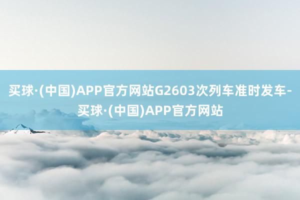 买球·(中国)APP官方网站G2603次列车准时发车-买球·(中国)APP官方网站