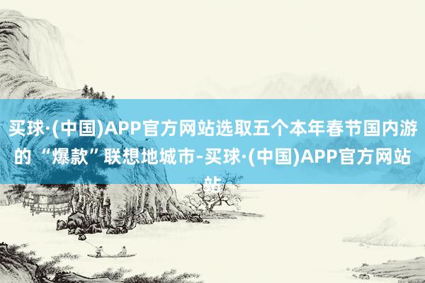 买球·(中国)APP官方网站选取五个本年春节国内游的 “爆款”联想地城市-买球·(中国)APP官方网站