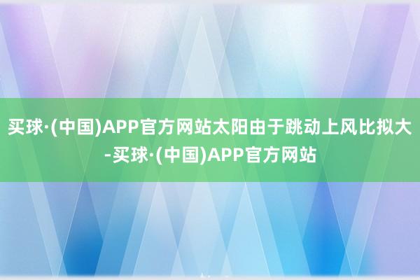 买球·(中国)APP官方网站太阳由于跳动上风比拟大-买球·(中国)APP官方网站