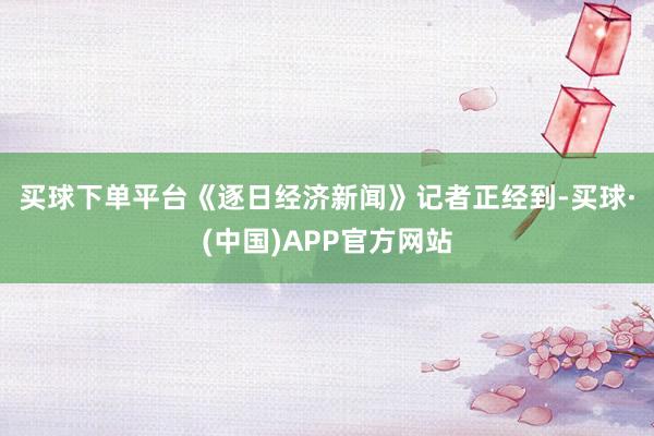 买球下单平台　　《逐日经济新闻》记者正经到-买球·(中国)APP官方网站