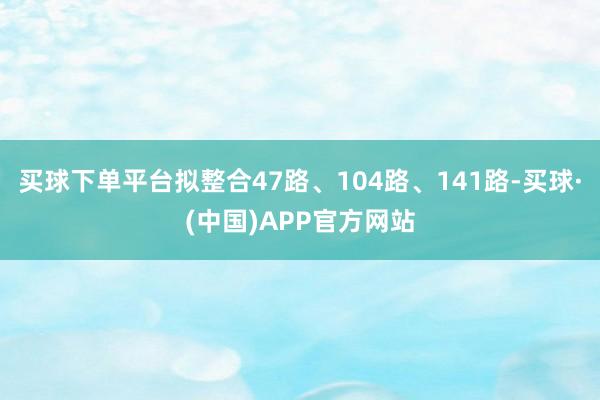 买球下单平台拟整合47路、104路、141路-买球·(中国)APP官方网站