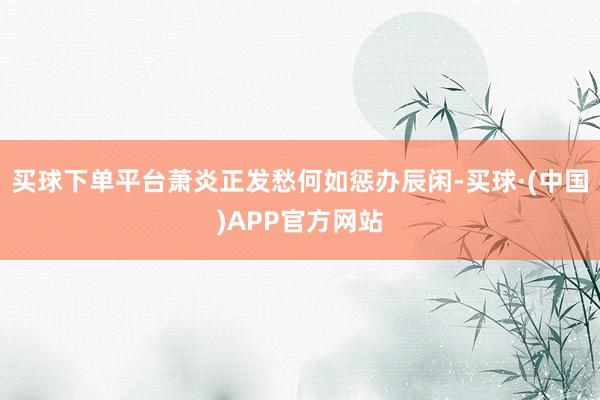 买球下单平台萧炎正发愁何如惩办辰闲-买球·(中国)APP官方网站