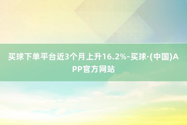 买球下单平台近3个月上升16.2%-买球·(中国)APP官方网站