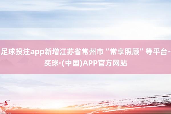 足球投注app新增江苏省常州市“常享照顾”等平台-买球·(中国)APP官方网站