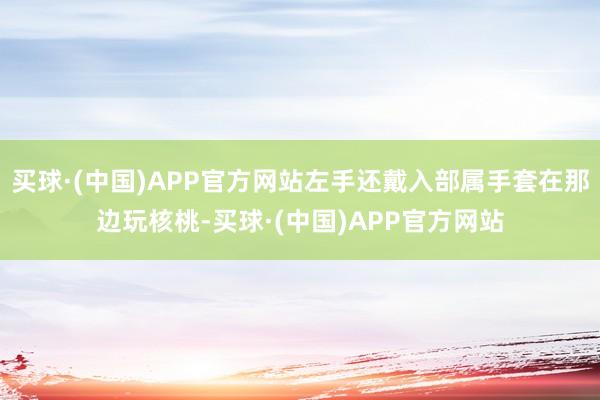 买球·(中国)APP官方网站左手还戴入部属手套在那边玩核桃-买球·(中国)APP官方网站