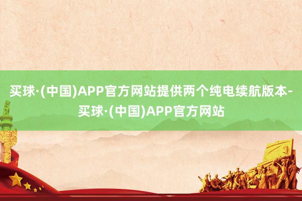 买球·(中国)APP官方网站提供两个纯电续航版本-买球·(中国)APP官方网站