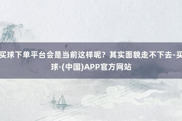 买球下单平台会是当前这样呢？其实面貌走不下去-买球·(中国)APP官方网站