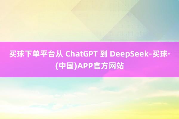 买球下单平台从 ChatGPT 到 DeepSeek-买球·(中国)APP官方网站