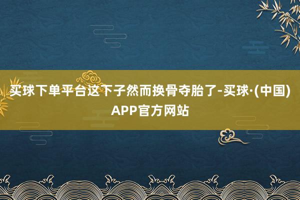 买球下单平台这下子然而换骨夺胎了-买球·(中国)APP官方网站