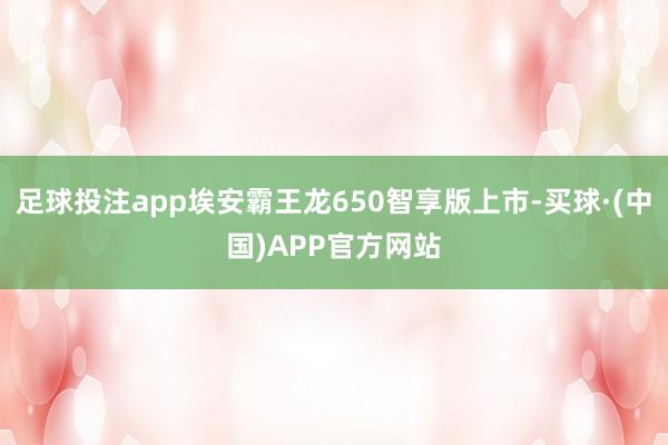 足球投注app埃安霸王龙650智享版上市-买球·(中国)APP官方网站