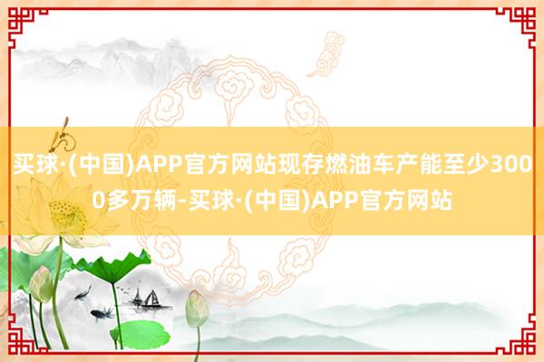 买球·(中国)APP官方网站现存燃油车产能至少3000多万辆-买球·(中国)APP官方网站