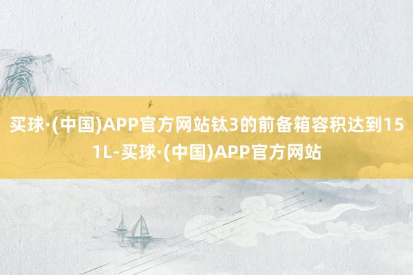 买球·(中国)APP官方网站钛3的前备箱容积达到151L-买球·(中国)APP官方网站