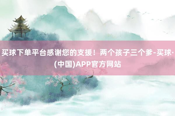 买球下单平台感谢您的支援！两个孩子三个爹-买球·(中国)APP官方网站