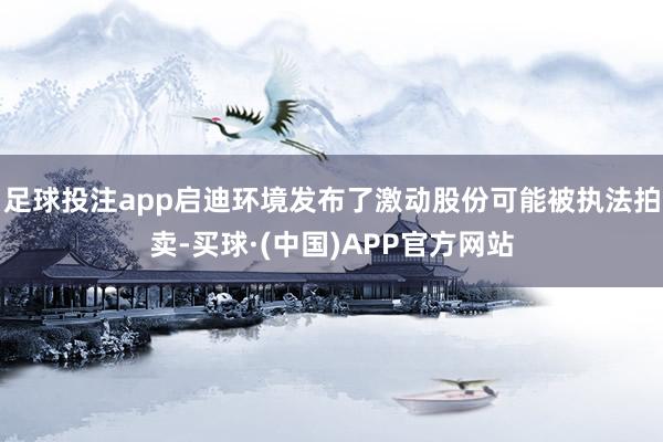 足球投注app启迪环境发布了激动股份可能被执法拍卖-买球·(中国)APP官方网站
