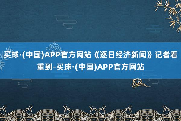 买球·(中国)APP官方网站《逐日经济新闻》记者看重到-买球·(中国)APP官方网站