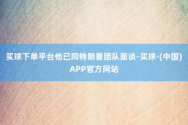 买球下单平台他已同特朗普团队面谈-买球·(中国)APP官方网站