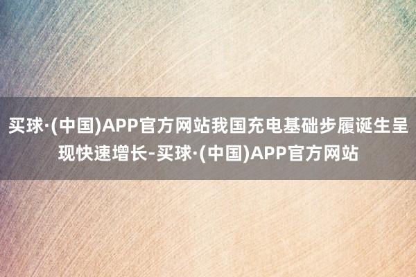买球·(中国)APP官方网站我国充电基础步履诞生呈现快速增长-买球·(中国)APP官方网站