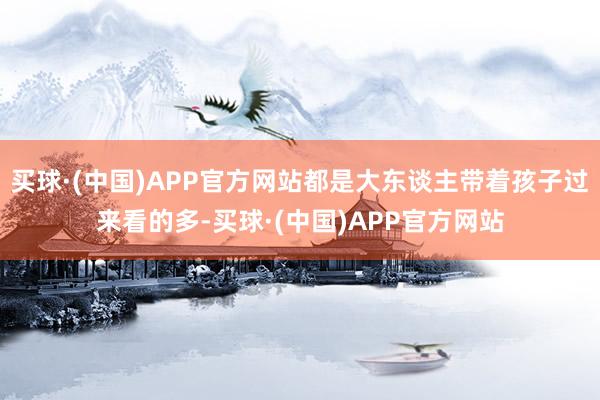 买球·(中国)APP官方网站都是大东谈主带着孩子过来看的多-买球·(中国)APP官方网站