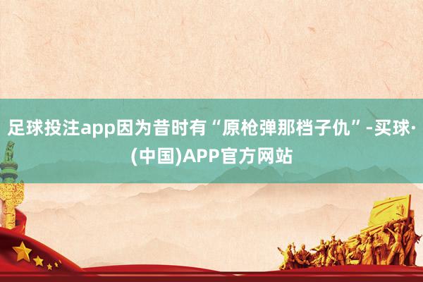 足球投注app因为昔时有“原枪弹那档子仇”-买球·(中国)APP官方网站