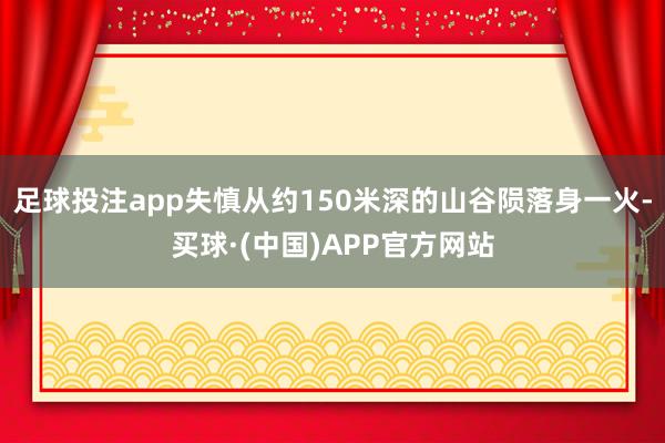 足球投注app失慎从约150米深的山谷陨落身一火-买球·(中国)APP官方网站