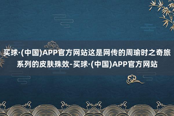 买球·(中国)APP官方网站这是网传的周瑜时之奇旅系列的皮肤殊效-买球·(中国)APP官方网站